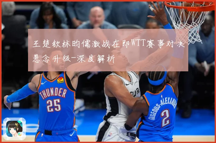王楚钦林昀儒激战在即WTT赛事对决悬念升级-深度解析