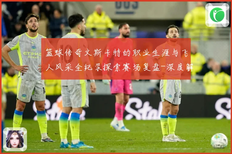篮球传奇文斯卡特的职业生涯与飞人风采全纪录探索赛场复盘-深度解析