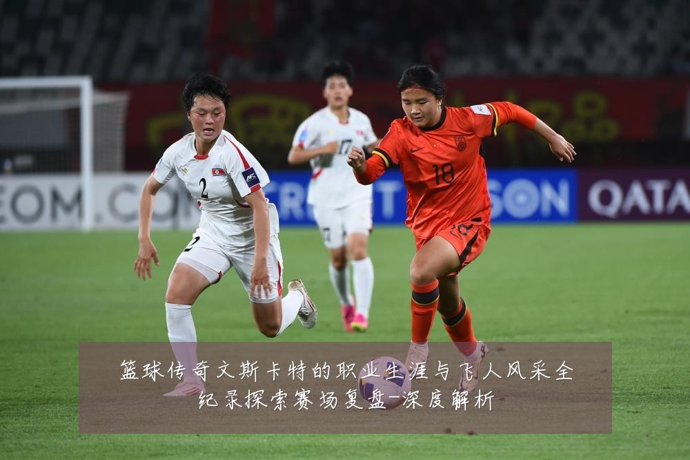篮球传奇文斯卡特的职业生涯与飞人风采全纪录探索赛场复盘-深度解析